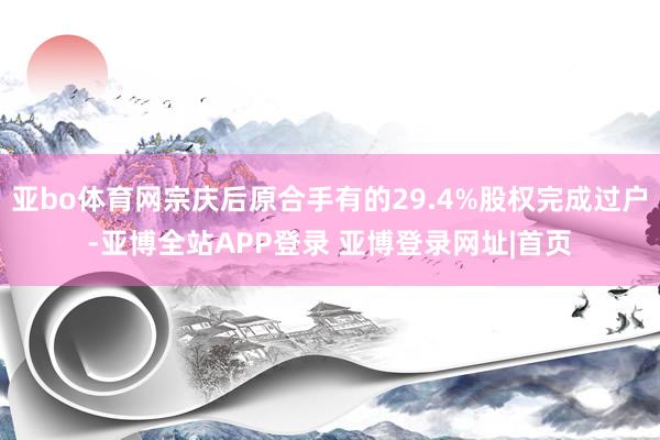 亚bo体育网宗庆后原合手有的29.4%股权完成过户-亚博全站APP登录 亚博登录网址|首页