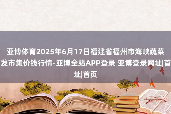 亚博体育2025年6月17日福建省福州市海峡蔬菜批发市集价钱行情-亚博全站APP登录 亚博登录网址|首页