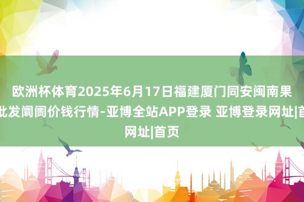 欧洲杯体育2025年6月17日福建厦门同安闽南果蔬批发阛阓价钱行情-亚博全站APP登录 亚博登录网址|首页