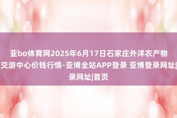 亚bo体育网2025年6月17日石家庄外洋农产物批发交游中心价钱行情-亚博全站APP登录 亚博登录网址|首页