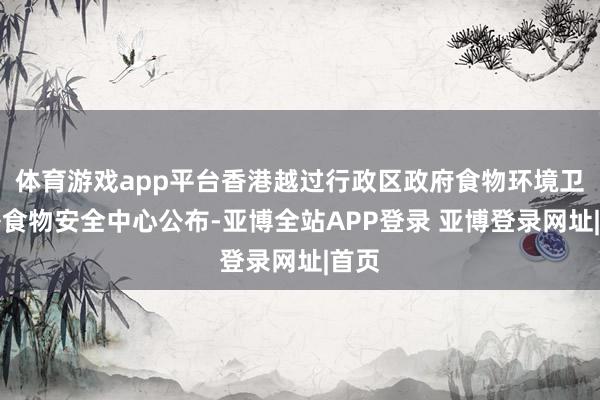 体育游戏app平台香港越过行政区政府食物环境卫生署食物安全中心公布-亚博全站APP登录 亚博登录网址|首页