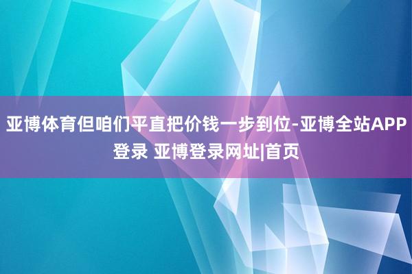 亚博体育但咱们平直把价钱一步到位-亚博全站APP登录 亚博登录网址|首页