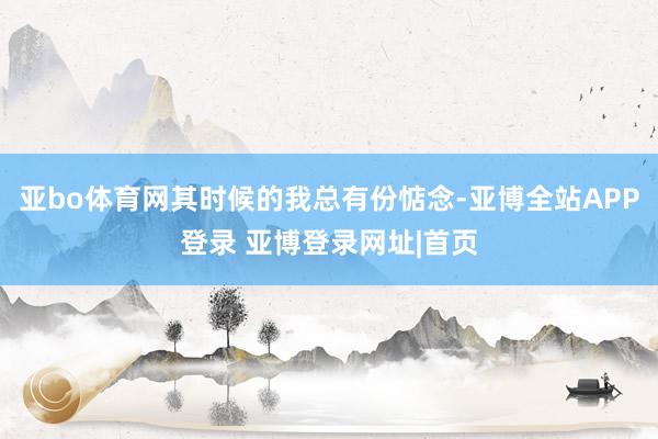 亚bo体育网其时候的我总有份惦念-亚博全站APP登录 亚博登录网址|首页