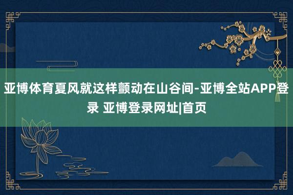 亚博体育夏风就这样颤动在山谷间-亚博全站APP登录 亚博登录网址|首页