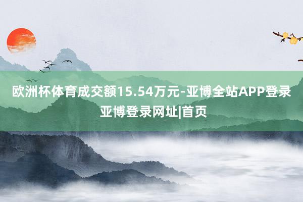 欧洲杯体育成交额15.54万元-亚博全站APP登录 亚博登录网址|首页