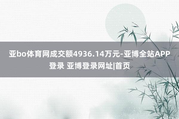 亚bo体育网成交额4936.14万元-亚博全站APP登录 亚博登录网址|首页