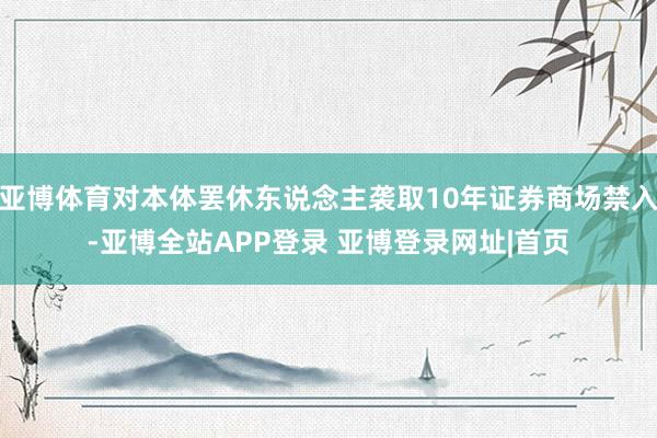 亚博体育对本体罢休东说念主袭取10年证券商场禁入-亚博全站APP登录 亚博登录网址|首页