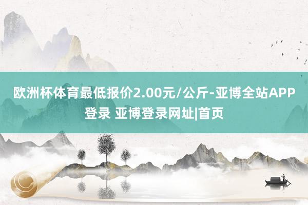欧洲杯体育最低报价2.00元/公斤-亚博全站APP登录 亚博登录网址|首页