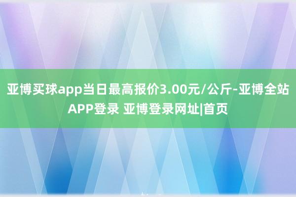 亚博买球app当日最高报价3.00元/公斤-亚博全站APP登录 亚博登录网址|首页
