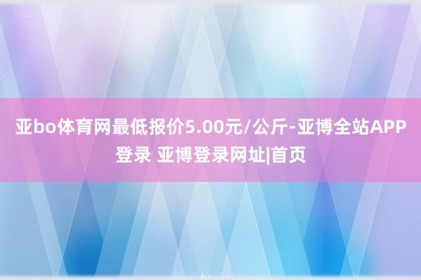 亚bo体育网最低报价5.00元/公斤-亚博全站APP登录 亚博登录网址|首页