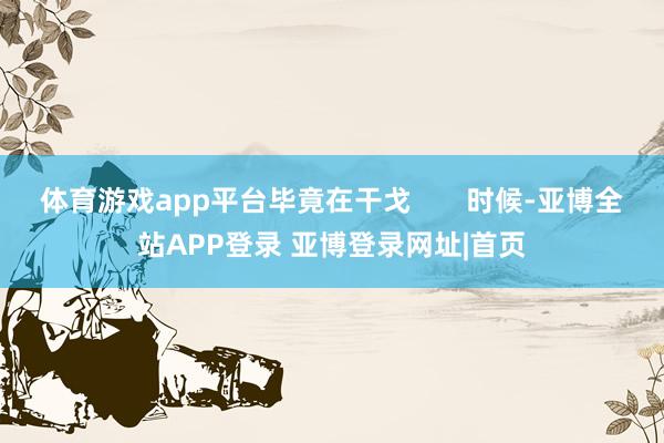 体育游戏app平台毕竟在干戈       时候-亚博全站APP登录 亚博登录网址|首页
