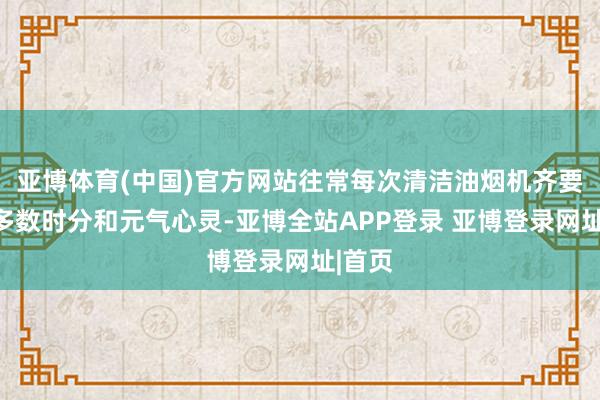 亚博体育(中国)官方网站往常每次清洁油烟机齐要销耗多数时分和元气心灵-亚博全站APP登录 亚博登录网址|首页