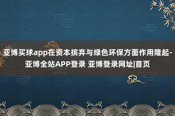 亚博买球app在资本摈弃与绿色环保方面作用隆起-亚博全站APP登录 亚博登录网址|首页