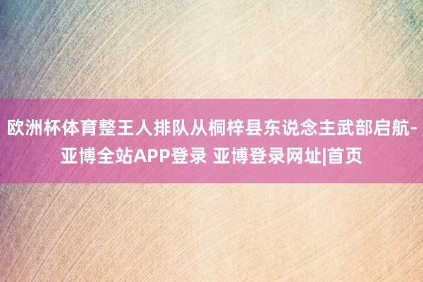 欧洲杯体育整王人排队从桐梓县东说念主武部启航-亚博全站APP登录 亚博登录网址|首页