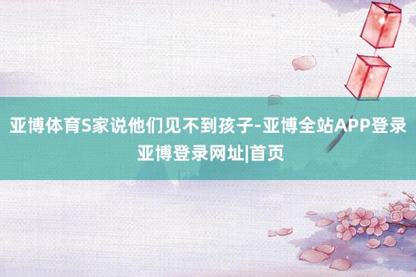 亚博体育S家说他们见不到孩子-亚博全站APP登录 亚博登录网址|首页