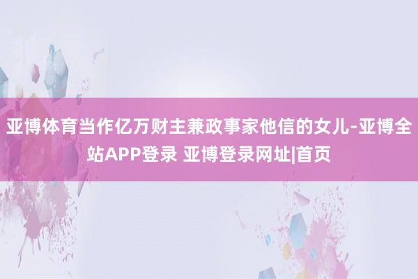 亚博体育当作亿万财主兼政事家他信的女儿-亚博全站APP登录 亚博登录网址|首页