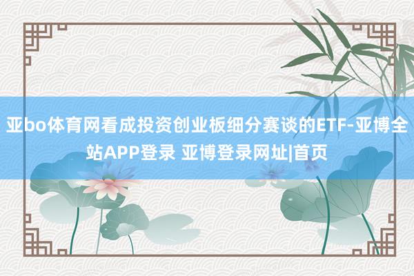 亚bo体育网看成投资创业板细分赛谈的ETF-亚博全站APP登录 亚博登录网址|首页