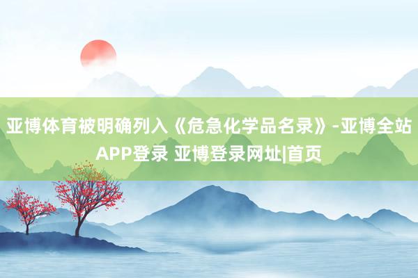 亚博体育被明确列入《危急化学品名录》-亚博全站APP登录 亚博登录网址|首页