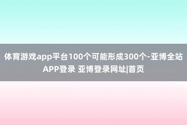 体育游戏app平台100个可能形成300个-亚博全站APP登录 亚博登录网址|首页