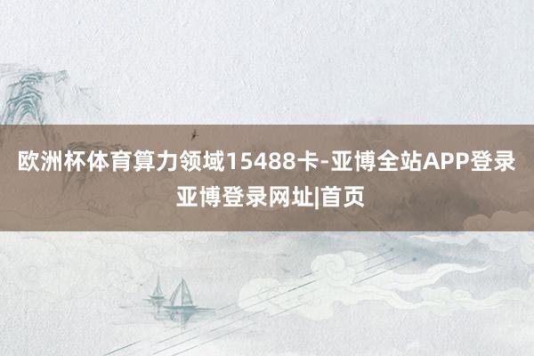 欧洲杯体育算力领域15488卡-亚博全站APP登录 亚博登录网址|首页