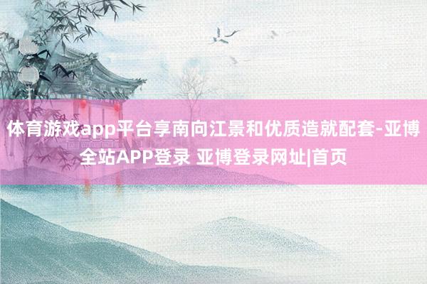 体育游戏app平台享南向江景和优质造就配套-亚博全站APP登录 亚博登录网址|首页