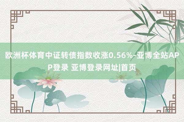 欧洲杯体育中证转债指数收涨0.56%-亚博全站APP登录 亚博登录网址|首页