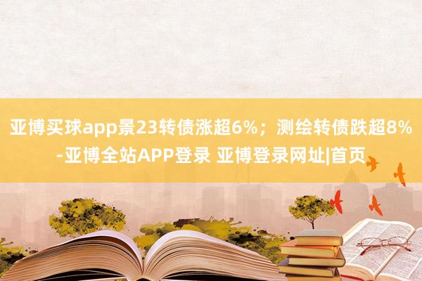 亚博买球app景23转债涨超6%；测绘转债跌超8%-亚博全站APP登录 亚博登录网址|首页