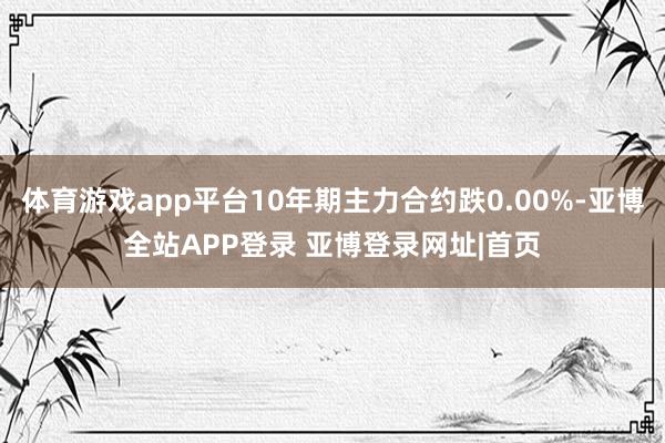 体育游戏app平台10年期主力合约跌0.00%-亚博全站APP登录 亚博登录网址|首页