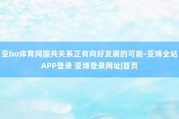 亚bo体育网国共关系正有向好发展的可能-亚博全站APP登录 亚博登录网址|首页