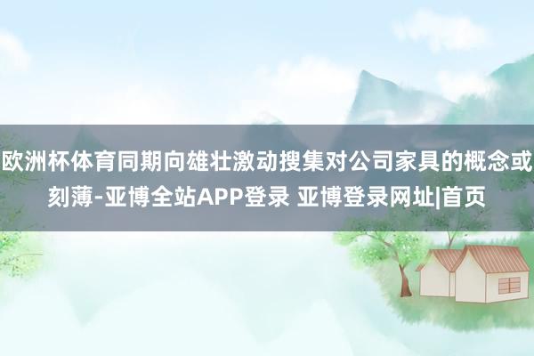 欧洲杯体育同期向雄壮激动搜集对公司家具的概念或刻薄-亚博全站APP登录 亚博登录网址|首页
