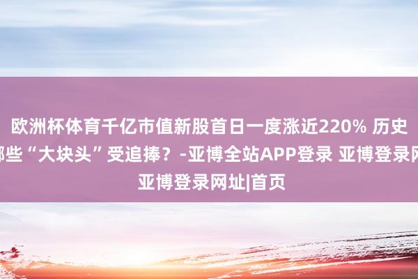 欧洲杯体育千亿市值新股首日一度涨近220% 历史上还有哪些“大块头”受追捧？-亚博全站APP登录 亚博登录网址|首页