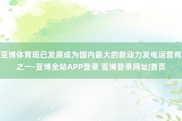 亚博体育现已发展成为国内最大的新动力发电运营商之一-亚博全站APP登录 亚博登录网址|首页