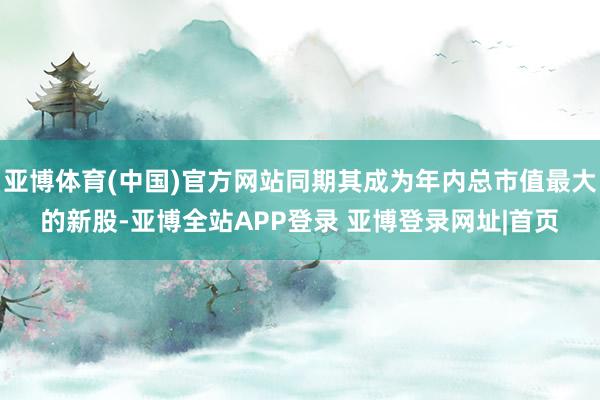 亚博体育(中国)官方网站同期其成为年内总市值最大的新股-亚博全站APP登录 亚博登录网址|首页