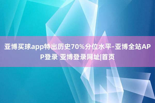 亚博买球app特出历史70%分位水平-亚博全站APP登录 亚博登录网址|首页