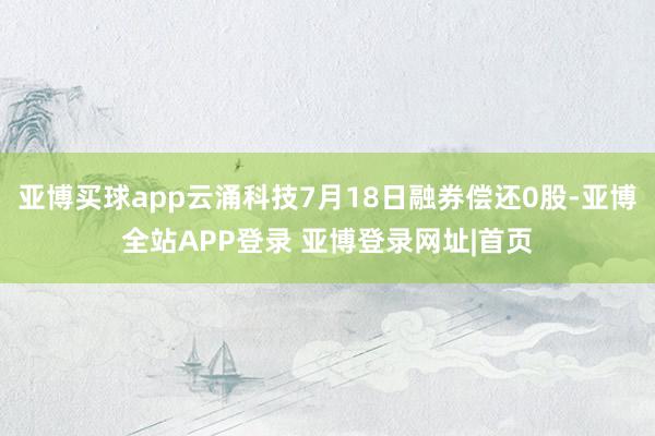亚博买球app云涌科技7月18日融券偿还0股-亚博全站APP登录 亚博登录网址|首页