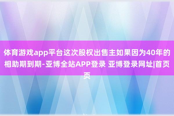 体育游戏app平台这次股权出售主如果因为40年的相助期到期-亚博全站APP登录 亚博登录网址|首页