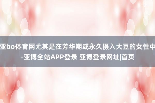 亚bo体育网尤其是在芳华期或永久摄入大豆的女性中-亚博全站APP登录 亚博登录网址|首页