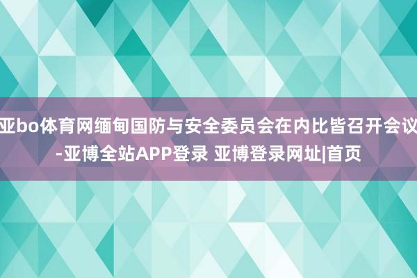 亚bo体育网缅甸国防与安全委员会在内比皆召开会议-亚博全站APP登录 亚博登录网址|首页