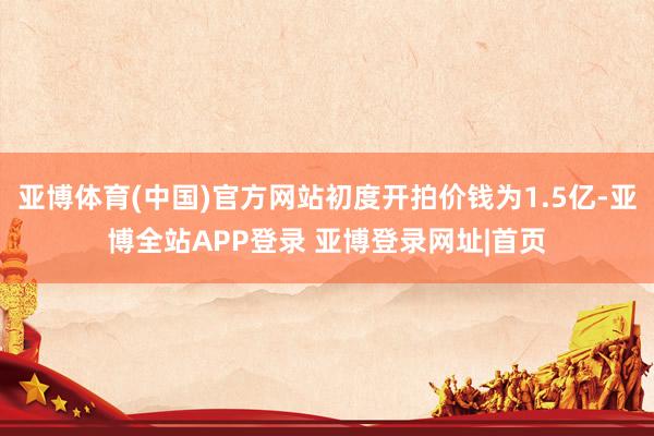 亚博体育(中国)官方网站初度开拍价钱为1.5亿-亚博全站APP登录 亚博登录网址|首页