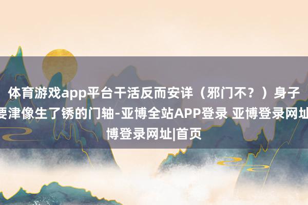 体育游戏app平台干活反而安详（邪门不？）身子僵：要津像生了锈的门轴-亚博全站APP登录 亚博登录网址|首页
