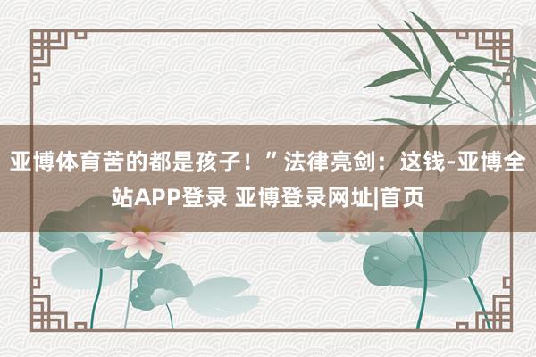 亚博体育苦的都是孩子！”法律亮剑：这钱-亚博全站APP登录 亚博登录网址|首页