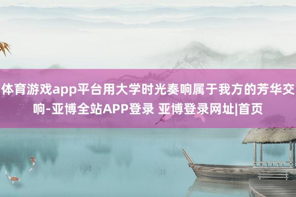 体育游戏app平台用大学时光奏响属于我方的芳华交响-亚博全站APP登录 亚博登录网址|首页
