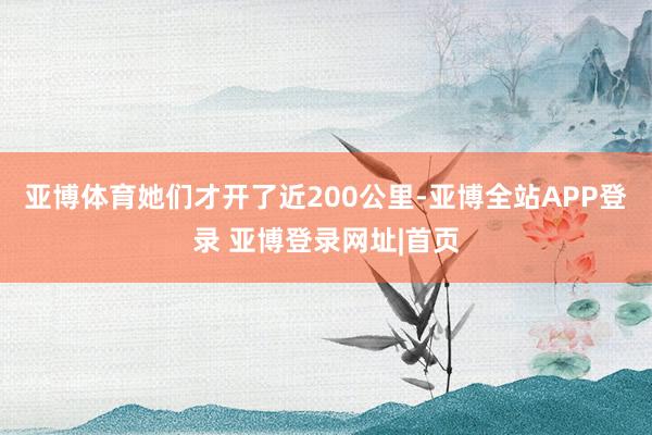 亚博体育她们才开了近200公里-亚博全站APP登录 亚博登录网址|首页