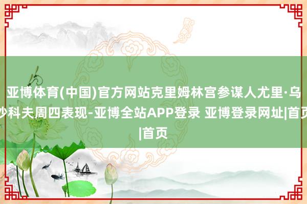 亚博体育(中国)官方网站克里姆林宫参谋人尤里·乌沙科夫周四表现-亚博全站APP登录 亚博登录网址|首页