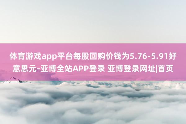 体育游戏app平台每股回购价钱为5.76-5.91好意思元-亚博全站APP登录 亚博登录网址|首页