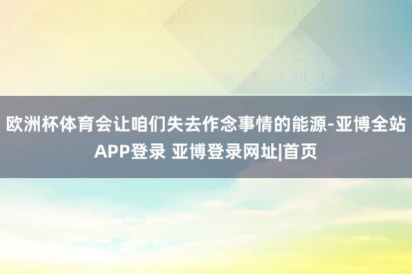 欧洲杯体育会让咱们失去作念事情的能源-亚博全站APP登录 亚博登录网址|首页