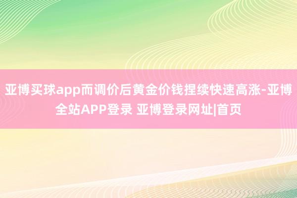 亚博买球app而调价后黄金价钱捏续快速高涨-亚博全站APP登录 亚博登录网址|首页