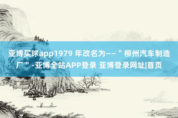 亚博买球app1979 年改名为——＂柳州汽车制造厂＂-亚博全站APP登录 亚博登录网址|首页