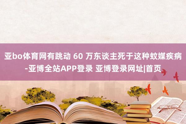 亚bo体育网有跳动 60 万东谈主死于这种蚊媒疾病-亚博全站APP登录 亚博登录网址|首页
