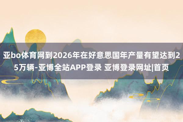 亚bo体育网到2026年在好意思国年产量有望达到25万辆-亚博全站APP登录 亚博登录网址|首页